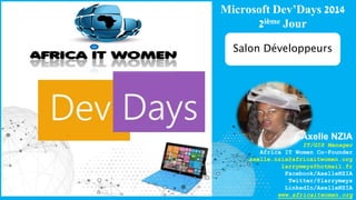 Microsoft Dev’Days 2014 
2ième Jour 
Salon Développeurs 
Axelle NZIA 
IT/GIS Manager 
Africa IT Women Co-Founder 
axelle.nzia@africaitwomen.org 
larrymeys@hotmail.fr 
Facebook/AxelleNZIA 
Twitter/@larrymeys 
LinkedIn/AxelleNZIA 
www.africaitwomen.org 
 
