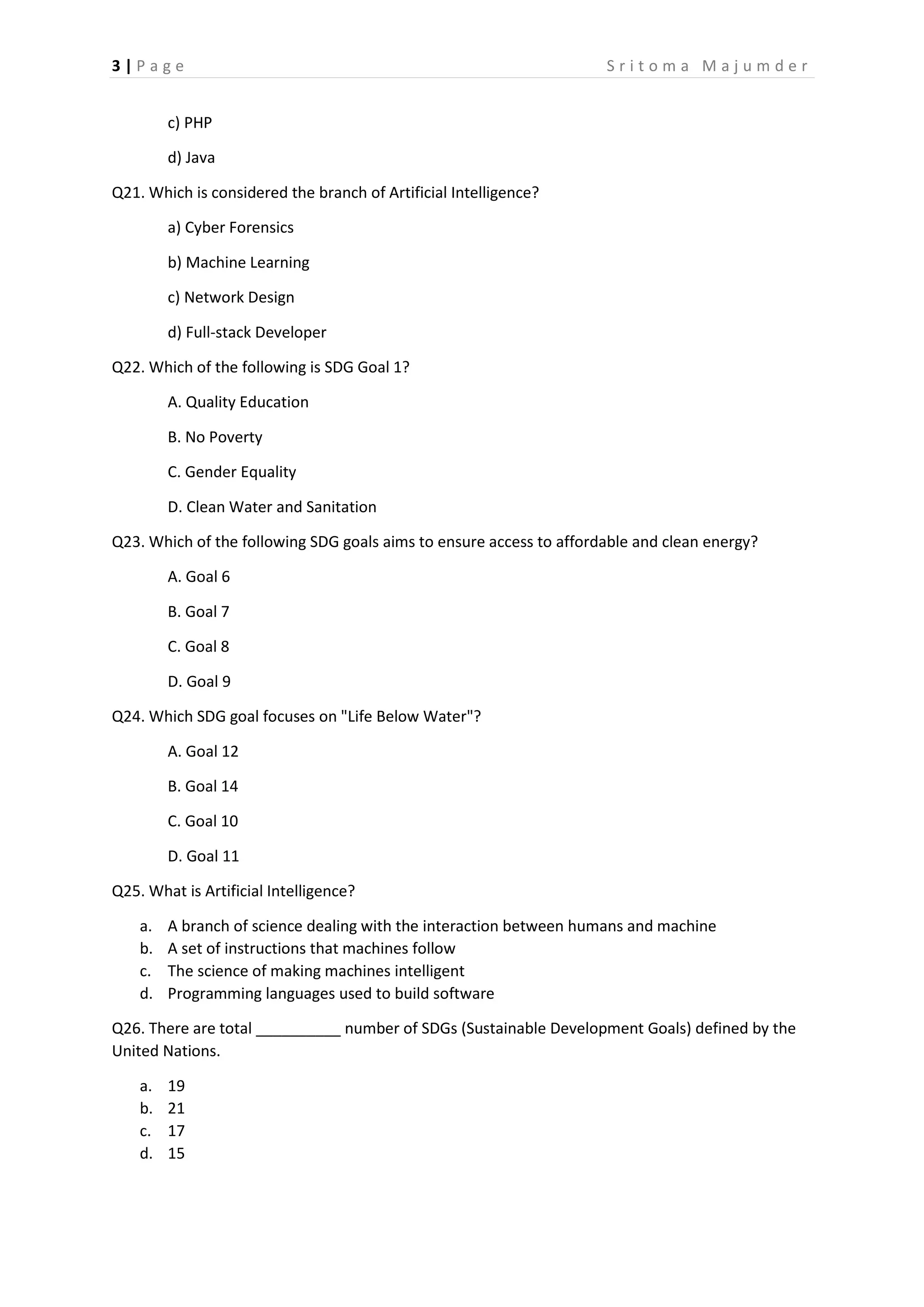 3 | P a g e S r i t o m a M a j u m d e r
c) PHP
d) Java
Q21. Which is considered the branch of Artificial Intelligence?
a) Cyber Forensics
b) Machine Learning
c) Network Design
d) Full-stack Developer
Q22. Which of the following is SDG Goal 1?
A. Quality Education
B. No Poverty
C. Gender Equality
D. Clean Water and Sanitation
Q23. Which of the following SDG goals aims to ensure access to affordable and clean energy?
A. Goal 6
B. Goal 7
C. Goal 8
D. Goal 9
Q24. Which SDG goal focuses on "Life Below Water"?
A. Goal 12
B. Goal 14
C. Goal 10
D. Goal 11
Q25. What is Artificial Intelligence?
a. A branch of science dealing with the interaction between humans and machine
b. A set of instructions that machines follow
c. The science of making machines intelligent
d. Programming languages used to build software
Q26. There are total __________ number of SDGs (Sustainable Development Goals) defined by the
United Nations.
a. 19
b. 21
c. 17
d. 15
 