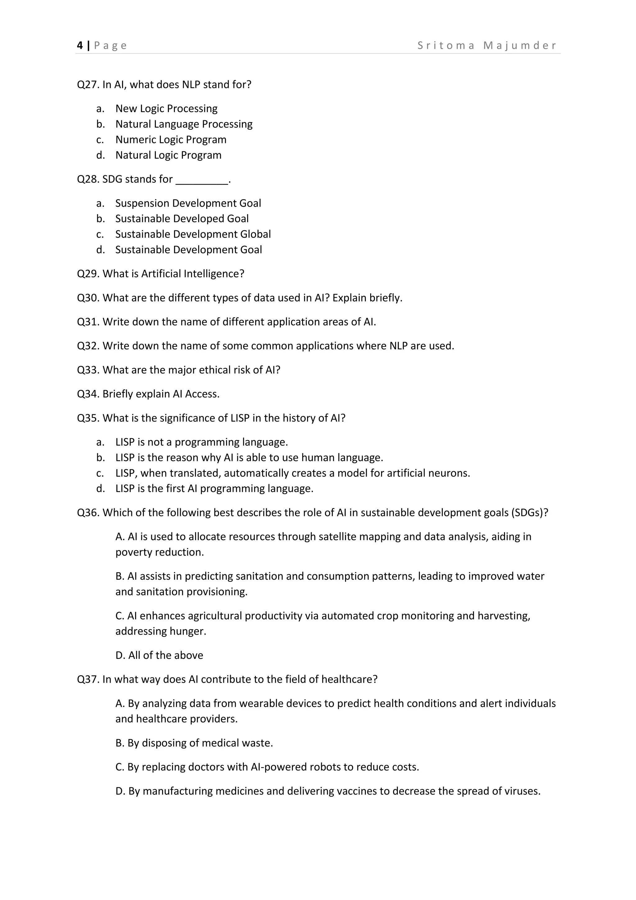 4 | P a g e S r i t o m a M a j u m d e r
Q27. In AI, what does NLP stand for?
a. New Logic Processing
b. Natural Language Processing
c. Numeric Logic Program
d. Natural Logic Program
Q28. SDG stands for _________.
a. Suspension Development Goal
b. Sustainable Developed Goal
c. Sustainable Development Global
d. Sustainable Development Goal
Q29. What is Artificial Intelligence?
Q30. What are the different types of data used in AI? Explain briefly.
Q31. Write down the name of different application areas of AI.
Q32. Write down the name of some common applications where NLP are used.
Q33. What are the major ethical risk of AI?
Q34. Briefly explain AI Access.
Q35. What is the significance of LISP in the history of AI?
a. LISP is not a programming language.
b. LISP is the reason why AI is able to use human language.
c. LISP, when translated, automatically creates a model for artificial neurons.
d. LISP is the first AI programming language.
Q36. Which of the following best describes the role of AI in sustainable development goals (SDGs)?
A. AI is used to allocate resources through satellite mapping and data analysis, aiding in
poverty reduction.
B. AI assists in predicting sanitation and consumption patterns, leading to improved water
and sanitation provisioning.
C. AI enhances agricultural productivity via automated crop monitoring and harvesting,
addressing hunger.
D. All of the above
Q37. In what way does AI contribute to the field of healthcare?
A. By analyzing data from wearable devices to predict health conditions and alert individuals
and healthcare providers.
B. By disposing of medical waste.
C. By replacing doctors with AI-powered robots to reduce costs.
D. By manufacturing medicines and delivering vaccines to decrease the spread of viruses.
 