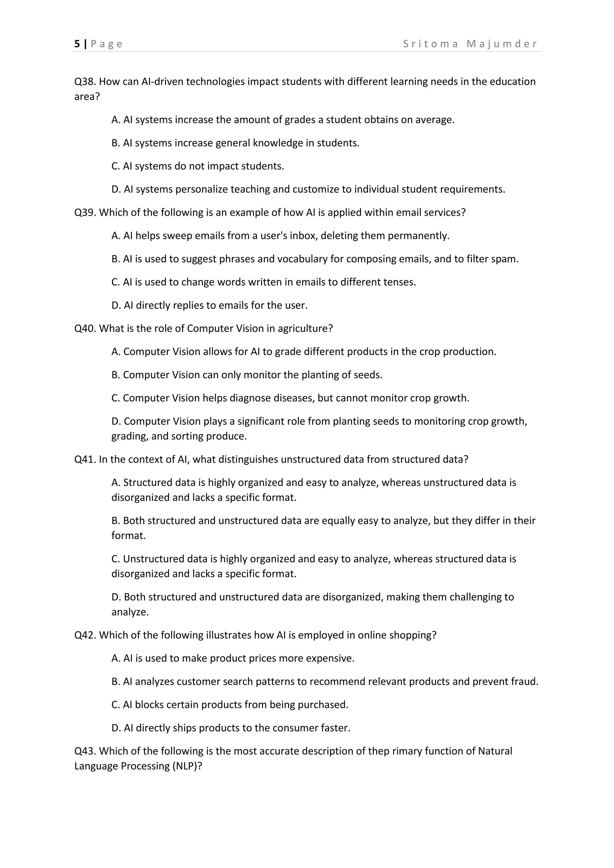 5 | P a g e S r i t o m a M a j u m d e r
Q38. How can AI-driven technologies impact students with different learning needs in the education
area?
A. AI systems increase the amount of grades a student obtains on average.
B. AI systems increase general knowledge in students.
C. AI systems do not impact students.
D. AI systems personalize teaching and customize to individual student requirements.
Q39. Which of the following is an example of how AI is applied within email services?
A. AI helps sweep emails from a user's inbox, deleting them permanently.
B. AI is used to suggest phrases and vocabulary for composing emails, and to filter spam.
C. AI is used to change words written in emails to different tenses.
D. AI directly replies to emails for the user.
Q40. What is the role of Computer Vision in agriculture?
A. Computer Vision allows for AI to grade different products in the crop production.
B. Computer Vision can only monitor the planting of seeds.
C. Computer Vision helps diagnose diseases, but cannot monitor crop growth.
D. Computer Vision plays a significant role from planting seeds to monitoring crop growth,
grading, and sorting produce.
Q41. In the context of AI, what distinguishes unstructured data from structured data?
A. Structured data is highly organized and easy to analyze, whereas unstructured data is
disorganized and lacks a specific format.
B. Both structured and unstructured data are equally easy to analyze, but they differ in their
format.
C. Unstructured data is highly organized and easy to analyze, whereas structured data is
disorganized and lacks a specific format.
D. Both structured and unstructured data are disorganized, making them challenging to
analyze.
Q42. Which of the following illustrates how AI is employed in online shopping?
A. AI is used to make product prices more expensive.
B. AI analyzes customer search patterns to recommend relevant products and prevent fraud.
C. AI blocks certain products from being purchased.
D. AI directly ships products to the consumer faster.
Q43. Which of the following is the most accurate description of thep rimary function of Natural
Language Processing (NLP)?
 