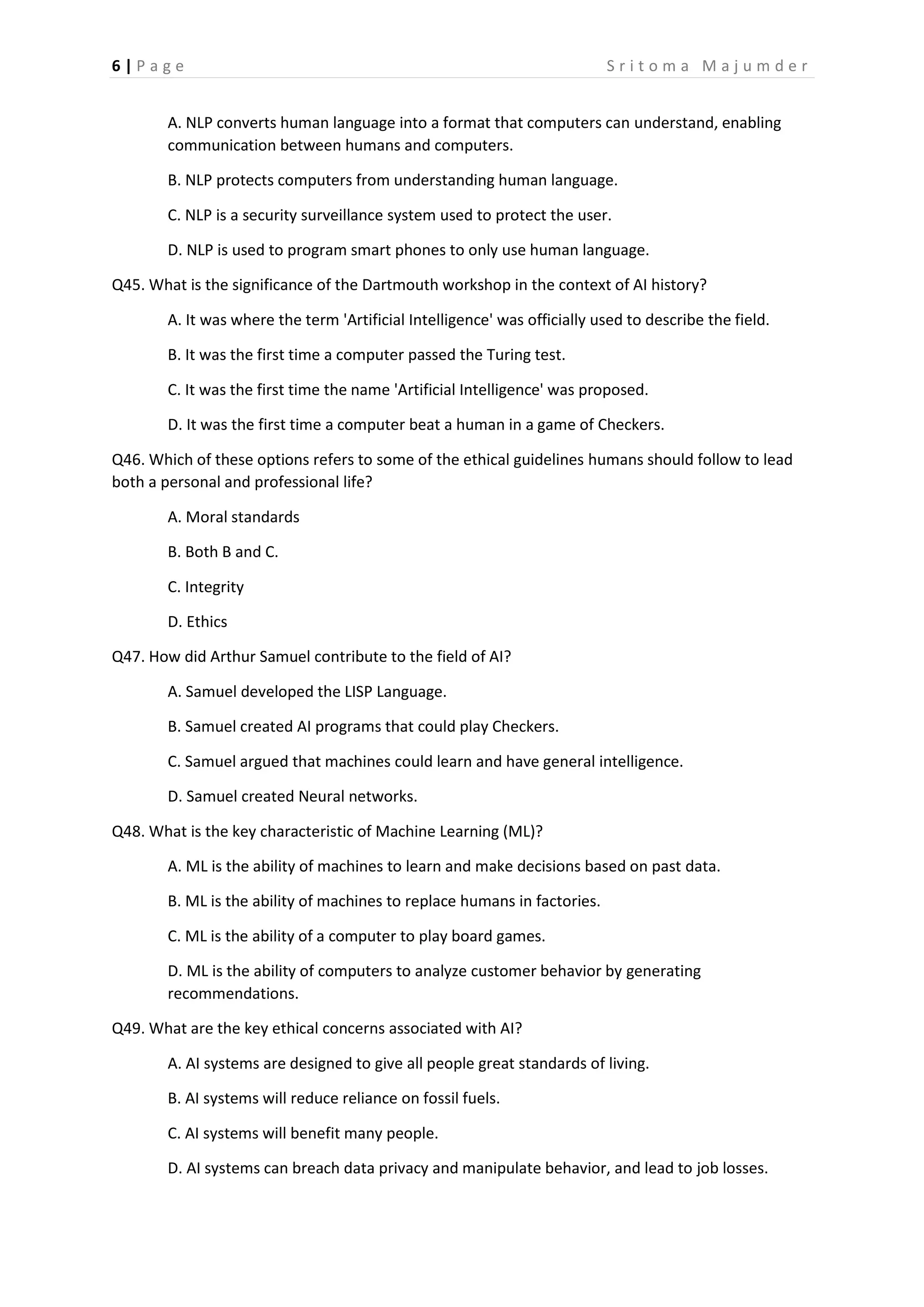 6 | P a g e S r i t o m a M a j u m d e r
A. NLP converts human language into a format that computers can understand, enabling
communication between humans and computers.
B. NLP protects computers from understanding human language.
C. NLP is a security surveillance system used to protect the user.
D. NLP is used to program smart phones to only use human language.
Q45. What is the significance of the Dartmouth workshop in the context of AI history?
A. It was where the term 'Artificial Intelligence' was officially used to describe the field.
B. It was the first time a computer passed the Turing test.
C. It was the first time the name 'Artificial Intelligence' was proposed.
D. It was the first time a computer beat a human in a game of Checkers.
Q46. Which of these options refers to some of the ethical guidelines humans should follow to lead
both a personal and professional life?
A. Moral standards
B. Both B and C.
C. Integrity
D. Ethics
Q47. How did Arthur Samuel contribute to the field of AI?
A. Samuel developed the LISP Language.
B. Samuel created AI programs that could play Checkers.
C. Samuel argued that machines could learn and have general intelligence.
D. Samuel created Neural networks.
Q48. What is the key characteristic of Machine Learning (ML)?
A. ML is the ability of machines to learn and make decisions based on past data.
B. ML is the ability of machines to replace humans in factories.
C. ML is the ability of a computer to play board games.
D. ML is the ability of computers to analyze customer behavior by generating
recommendations.
Q49. What are the key ethical concerns associated with AI?
A. AI systems are designed to give all people great standards of living.
B. AI systems will reduce reliance on fossil fuels.
C. AI systems will benefit many people.
D. AI systems can breach data privacy and manipulate behavior, and lead to job losses.
 