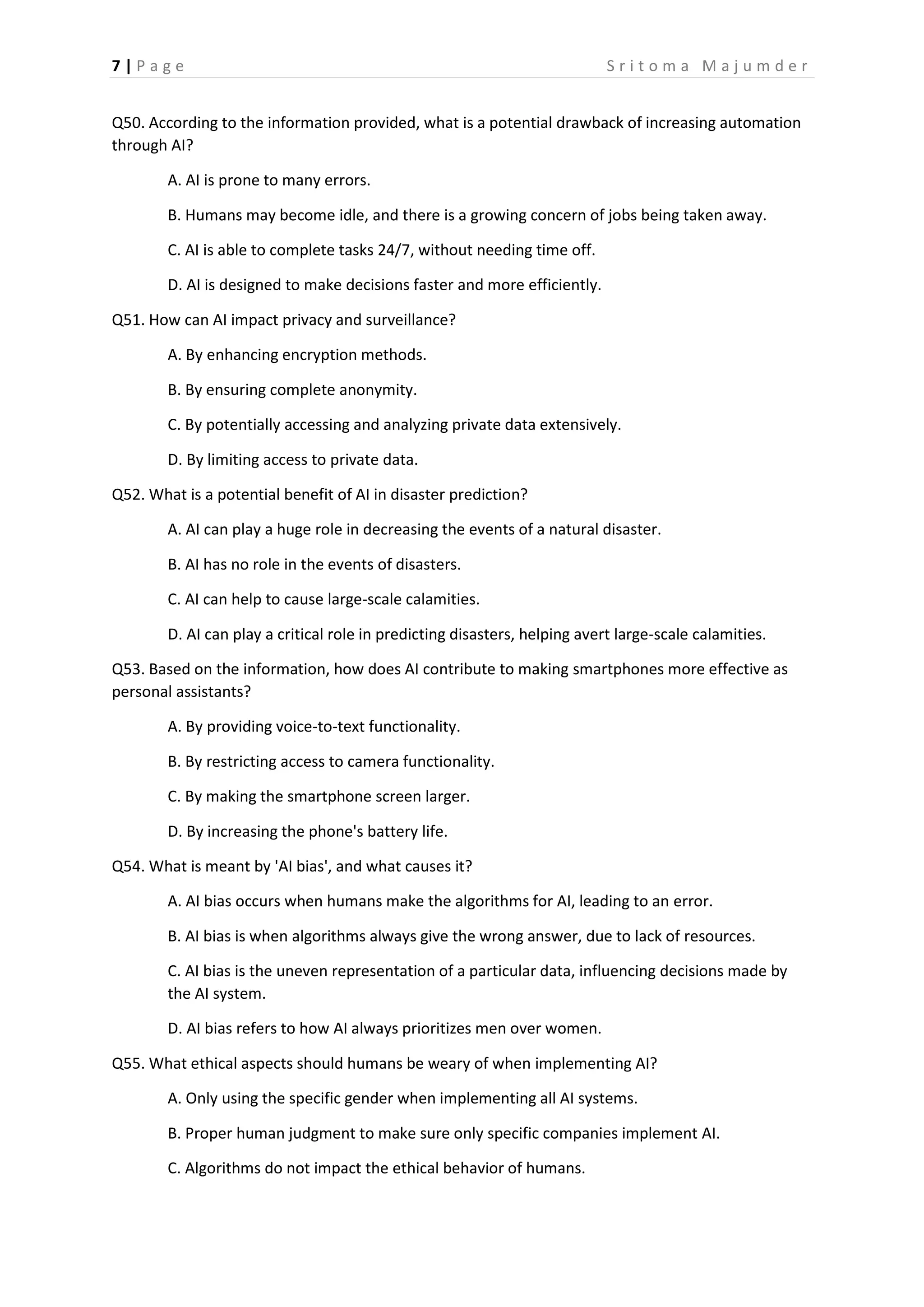 7 | P a g e S r i t o m a M a j u m d e r
Q50. According to the information provided, what is a potential drawback of increasing automation
through AI?
A. AI is prone to many errors.
B. Humans may become idle, and there is a growing concern of jobs being taken away.
C. AI is able to complete tasks 24/7, without needing time off.
D. AI is designed to make decisions faster and more efficiently.
Q51. How can AI impact privacy and surveillance?
A. By enhancing encryption methods.
B. By ensuring complete anonymity.
C. By potentially accessing and analyzing private data extensively.
D. By limiting access to private data.
Q52. What is a potential benefit of AI in disaster prediction?
A. AI can play a huge role in decreasing the events of a natural disaster.
B. AI has no role in the events of disasters.
C. AI can help to cause large-scale calamities.
D. AI can play a critical role in predicting disasters, helping avert large-scale calamities.
Q53. Based on the information, how does AI contribute to making smartphones more effective as
personal assistants?
A. By providing voice-to-text functionality.
B. By restricting access to camera functionality.
C. By making the smartphone screen larger.
D. By increasing the phone's battery life.
Q54. What is meant by 'AI bias', and what causes it?
A. AI bias occurs when humans make the algorithms for AI, leading to an error.
B. AI bias is when algorithms always give the wrong answer, due to lack of resources.
C. AI bias is the uneven representation of a particular data, influencing decisions made by
the AI system.
D. AI bias refers to how AI always prioritizes men over women.
Q55. What ethical aspects should humans be weary of when implementing AI?
A. Only using the specific gender when implementing all AI systems.
B. Proper human judgment to make sure only specific companies implement AI.
C. Algorithms do not impact the ethical behavior of humans.
 