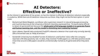 ‘
11
AI Detectors:
Effective or Ineffective?
As the interest in generative AI has grown, so has the interest in effective AI detection solutions especially
in academia. While there are AI detection resources out there, they might not be the best option in some
cases:
• Muhammad Abdul-Mageed, a professor who supervises research in natural-language processing
and machine learning at the University of British Columbia expressed that, “It’s particularly difficult
to detect AI-generated text because the whole point of AI language models is to generate fluent
and human-seeming text, and the model is mimicking text created by humans”
• Upon release, OpenAI (who produced ChatGPT) released a detector that could only correctly identify
26% of AI-written text as “likely AI-written.”
• Vanderbilt University has disabled Turnitin AI detection until further notice after the company
reported a 4% false positivity rate. In 2022, they received 75,000 papers so a 4% false positive would
mean that around 3,000 papers would be unintentionally marked as AI generated when they were
not.
Heikkilä, M. (2023, February 7). Why detecting AI-generated text is so difficult (and what to do about it). MIT Technology Review; MIT Technology Review.
https://www.technologyreview.com/2023/02/07/1067928/why-detecting-ai-generated-text-is-so-difficult-and-what-to-do-about-it/
 