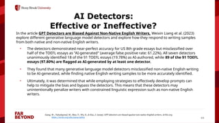 ‘
12
AI Detectors:
Effective or Ineffective?
In the article GPT Detectors are Biased Against Non-Native English Writers, Weixin Liang et al. (2023)
explore different generative language model detectors and explore how they respond to writing samples
from both native and non-native English writers.
• The detectors demonstrated near-perfect accuracy for US 8th grade essays but misclassified over
half of the TOEFL essays as "AI-generated" (average false positive rate: 61.22%). All seven detectors
unanimously identified 18 of the 91 TOEFL essays (19.78%) as AI-authored, while 89 of the 91 TOEFL
essays (97.80%) are flagged as AI-generated by at least one detector.
• They found that many generative language model detectors misclassified non-native English writing
to be AI-generated, while finding native English writing samples to be more accurately identified.
• Ultimately, it was determined that while employing strategies to effectively develop prompts can
help to mitigate the bias and bypass the detectors. This means that these detectors may
unintentionally penalize writers with constrained linguistic expression such as non-native English
writers.
Liang, W., Yuksekgonul, M., Mao, Y., Wu, E., & Zou, J. (2023). GPT detectors are biased against non-native English writers. ArXiv.org.
https://arxiv.org/abs/2304.02819
 