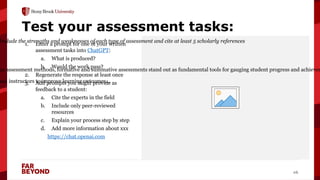 ‘
16
Test your assessment tasks:
1. Enter a prompt for one of your written
assessment tasks into ChatGPT:
a. What is produced?
b. Would the work pass?
2. Regenerate the response at least once
3. Add prompts you might provide as
feedback to a student:
a. Cite the experts in the field
b. Include only peer-reviewed
resources
c. Explain your process step by step
d. Add more information about xxx
https://chat.openai.com
Include the strengths and weaknesses of each type of assessment and cite at least 5 scholarly references
us assessment methods, formative and summative assessments stand out as fundamental tools for gauging student progress and achievem
and instructors to improve learning outcomes…
 