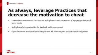 ‘
18
As always, leverage Practices that
decrease the motivation to cheat
• Lower stakes assessments, incorporate multiple sections/components of a paper/project worth
fewer points
• Multiple drafts/opportunities for feedback and improvement
• Open discussion about academic integrity and AI; reiterate your policy for each assignment
 