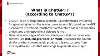 ‘
3
What is ChatGPT?
(according to ChatGPT)
• ChatGPT is an AI large language model (LLM) developed by OpenAI
for generating human-like text in conversations. It's based on the GPT
(Generative Pre-trained Transformer) architecture and is fine-tuned to
understand and respond in a dialogue format.
• Generative AI is a type of artificial intelligence that can create new
content, like text, images, video, or music, that looks and sounds
similar to what humans would produce. It learns patterns from
existing data and uses that knowledge to generate new output.
 
