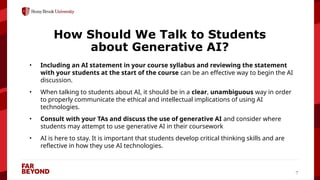 ‘
7
How Should We Talk to Students
about Generative AI?
• Including an AI statement in your course syllabus and reviewing the statement
with your students at the start of the course can be an effective way to begin the AI
discussion.
• When talking to students about AI, it should be in a clear, unambiguous way in order
to properly communicate the ethical and intellectual implications of using AI
technologies.
• Consult with your TAs and discuss the use of generative AI and consider where
students may attempt to use generative AI in their coursework
• AI is here to stay. It is important that students develop critical thinking skills and are
reflective in how they use AI technologies.
 