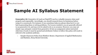 ‘
9
Sample AI Syllabus Statement
Generative AI: Generative AI (such as ChatGPT) can be a valuable resource when used
properly and responsibly. Accordingly, you should research/know its limitations before
using it in coursework. For instance, it can sometimes help you phrase ideas but it is very
bad at generating ideas or solving problems. For [course number], you are generally allowed
to use generative AI, and may even be asked to do so on occasion. However, you may not
simply copy and paste content from generative AI into an assignment unless instructed
otherwise; if used, it must be quoted and attributed. Failure to follow this policy will result in
referral to the academic judiciary.
- Sample Classroom Policy from Matthew Reuter, Department of Applied Mathematics
and Statistics, Stony Brook University
 