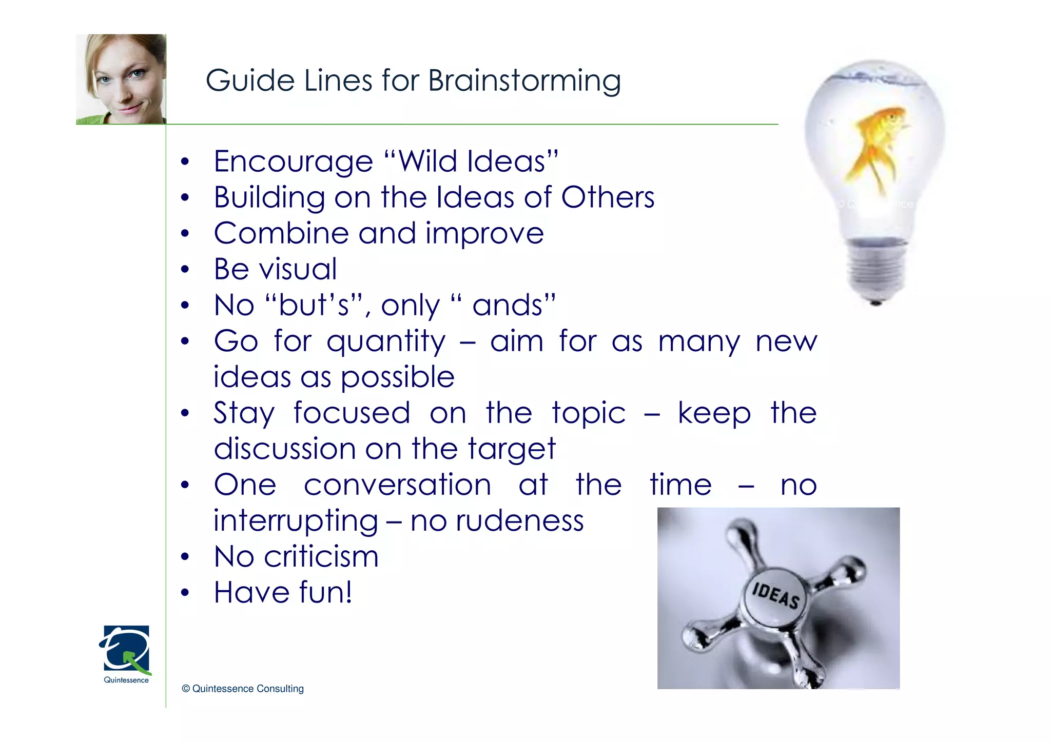 Guide Lines for Brainstorming

•     Encourage “Wild Ideas”
•     Building on the Ideas of Others         © Quintessence Consulting


•     Combine and improve
•     Be visual
•     No “but’s”, only “ ands”
•     Go for quantity – aim for as many new
      ideas as possible
•     Stay focused on the topic – keep the
      discussion on the target
•     One conversation at the time – no
      interrupting – no rudeness
•     No criticism
•     Have fun!

© Quintessence Consulting
 