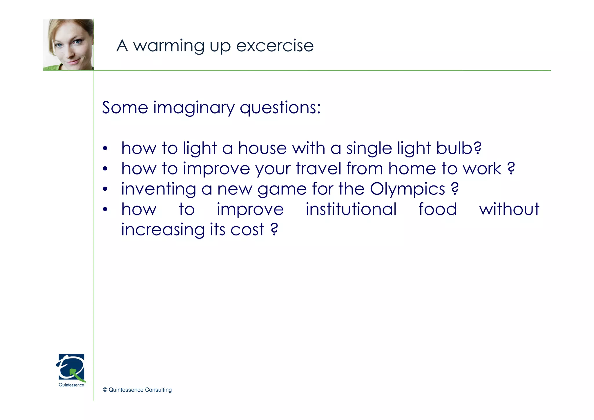 A warming up excercise


Some imaginary questions:                   © Quintessence Consulting




•     how to light a house with a single light bulb?
•     how to improve your travel from home to work ?
•     inventing a new game for the Olympics ?
•     how to improve institutional food without
      increasing its cost ?




© Quintessence Consulting
 
