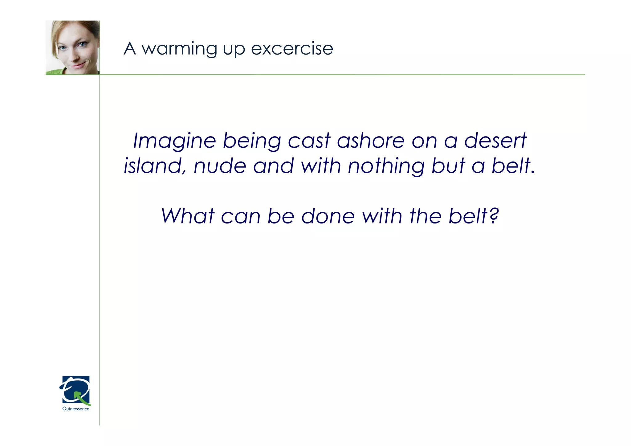 A warming up excercise


                                     © Quintessence Consulting


  Imagine being cast ashore on a desert
island, nude and with nothing but a belt.

   What can be done with the belt?
 