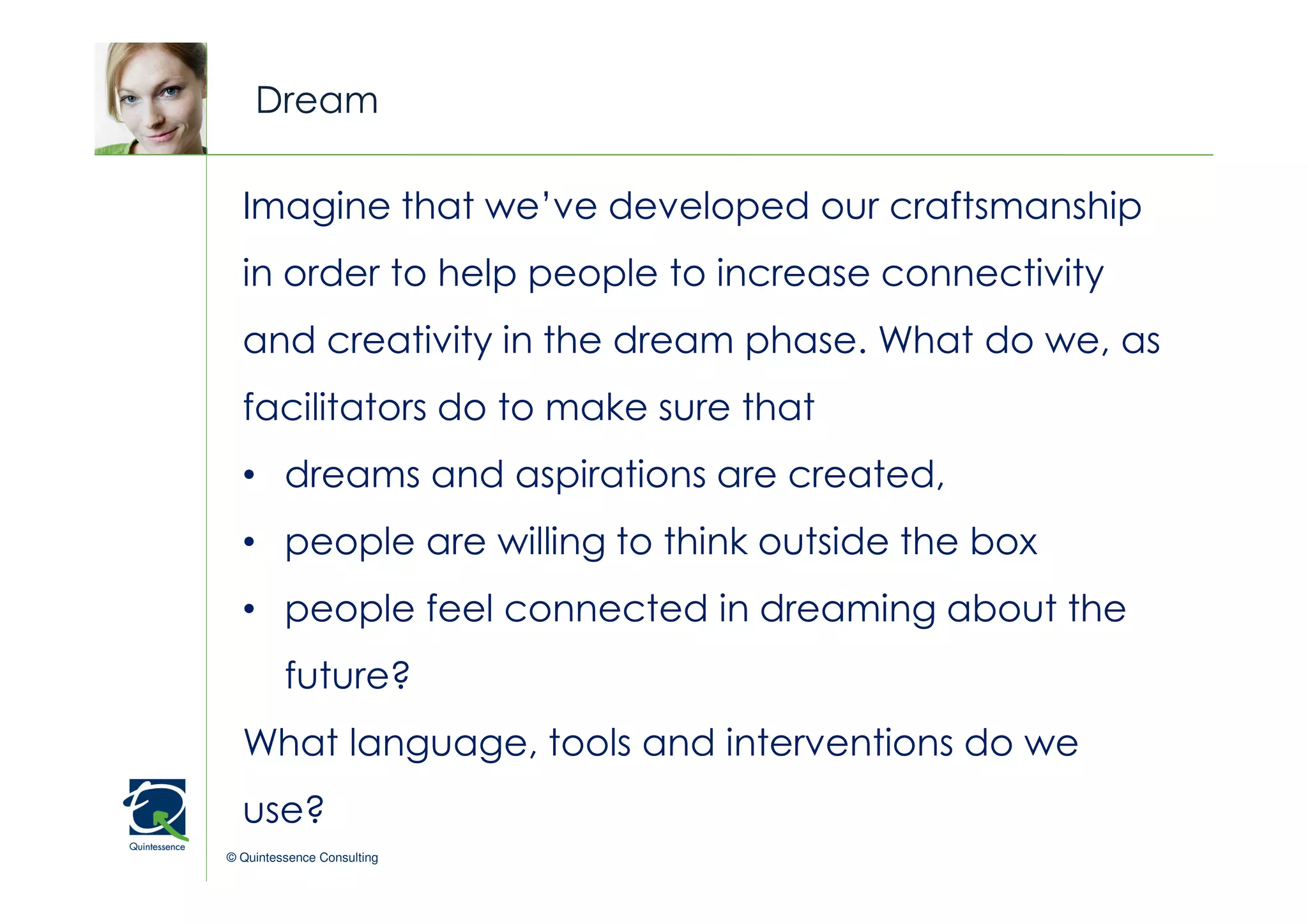 Dream

  Imagine that we’ve developed our craftsmanship
                                                  © Quintessence Consulting

  in order to help people to increase connectivity
  and creativity in the dream phase. What do we, as
  facilitators do to make sure that
  • dreams and aspirations are created,
  • people are willing to think outside the box
  • people feel connected in dreaming about the
         future?
  What language, tools and interventions do we
  use?
© Quintessence Consulting
 
