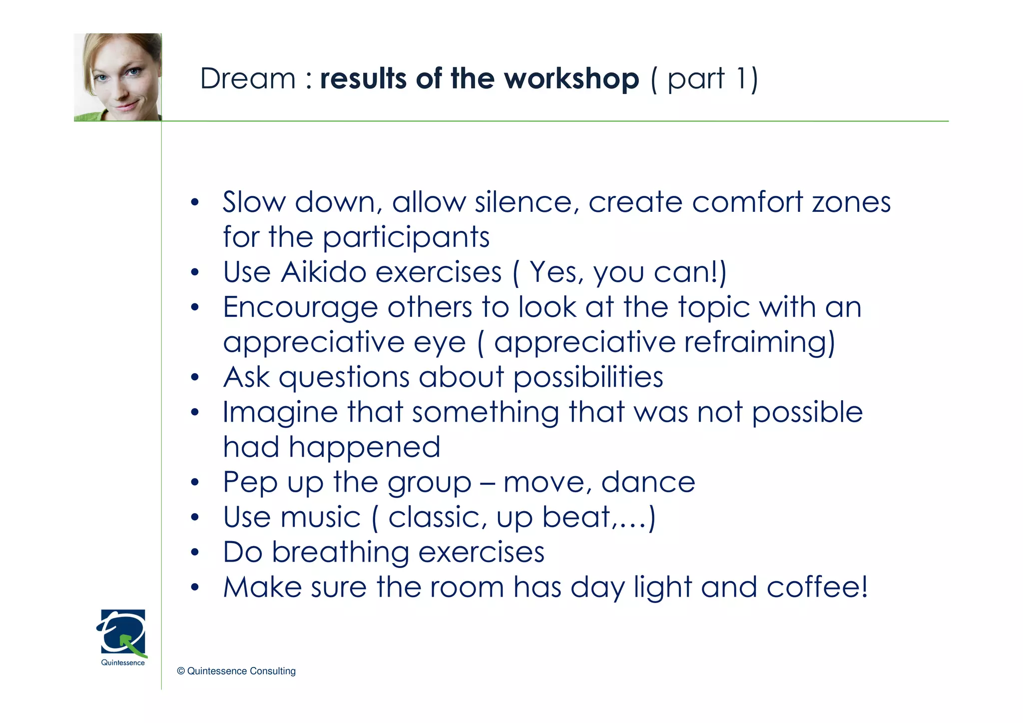 Dream : results of the workshop ( part 1)



  • Slow down, allow silence, create comfort zones
                                                © Quintessence Consulting



    for the participants
  • Use Aikido exercises ( Yes, you can!)
  • Encourage others to look at the topic with an
    appreciative eye ( appreciative refraiming)
  • Ask questions about possibilities
  • Imagine that something that was not possible
    had happened
  • Pep up the group – move, dance
  • Use music ( classic, up beat,…)
  • Do breathing exercises
  • Make sure the room has day light and coffee!

© Quintessence Consulting
 