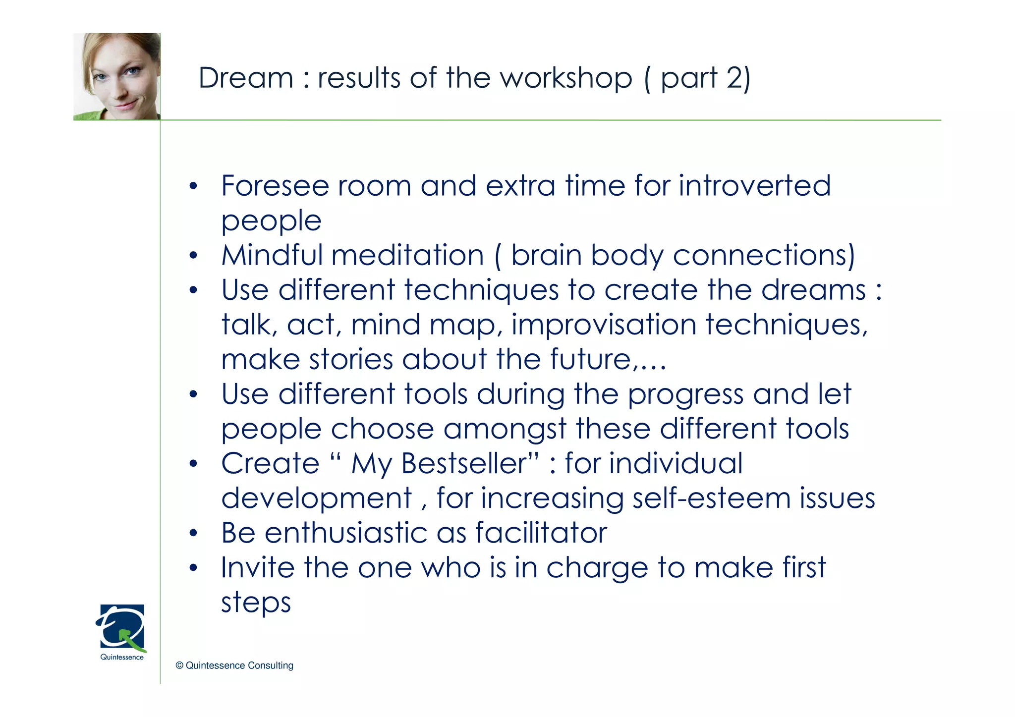 Dream : results of the workshop ( part 2)


  • Foresee room and extra time for introverted © Quintessence Consulting


    people
  • Mindful meditation ( brain body connections)
  • Use different techniques to create the dreams :
    talk, act, mind map, improvisation techniques,
    make stories about the future,…
  • Use different tools during the progress and let
    people choose amongst these different tools
  • Create “ My Bestseller” : for individual
    development , for increasing self-esteem issues
  • Be enthusiastic as facilitator
  • Invite the one who is in charge to make first
    steps
© Quintessence Consulting
 