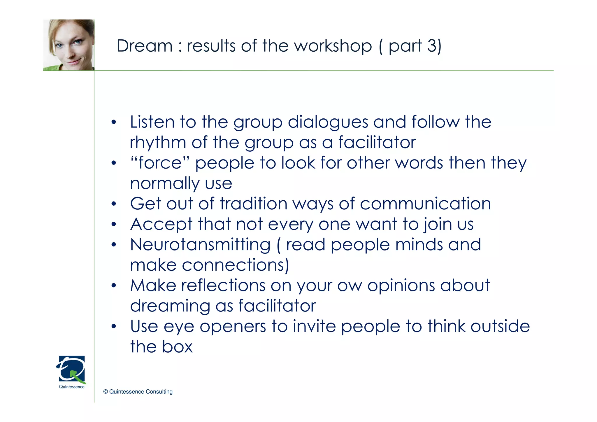 Dream : results of the workshop ( part 3)


                                                © Quintessence Consulting
  • Listen to the group dialogues and follow the
    rhythm of the group as a facilitator
  • “force” people to look for other words then they
    normally use
  • Get out of tradition ways of communication
  • Accept that not every one want to join us
  • Neurotansmitting ( read people minds and
    make connections)
  • Make reflections on your ow opinions about
    dreaming as facilitator
  • Use eye openers to invite people to think outside
    the box

© Quintessence Consulting
 