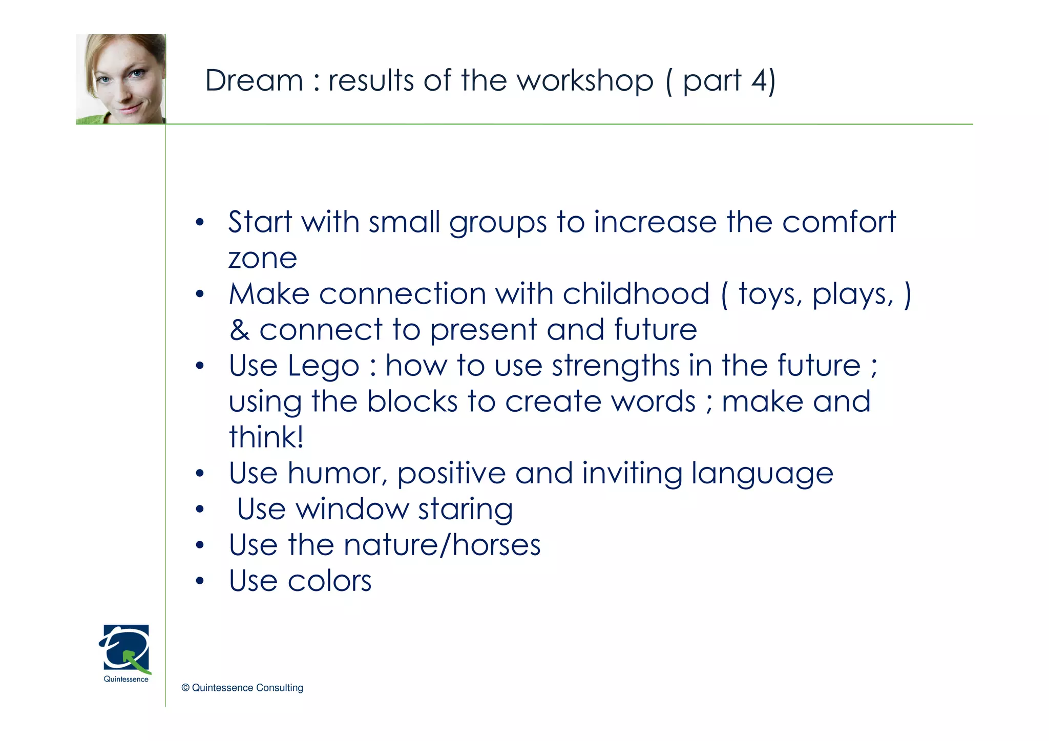 Dream : results of the workshop ( part 4)


                                                © Quintessence Consulting

  • Start with small groups to increase the comfort
    zone
  • Make connection with childhood ( toys, plays, )
    & connect to present and future
  • Use Lego : how to use strengths in the future ;
    using the blocks to create words ; make and
    think!
  • Use humor, positive and inviting language
  • Use window staring
  • Use the nature/horses
  • Use colors


© Quintessence Consulting
 