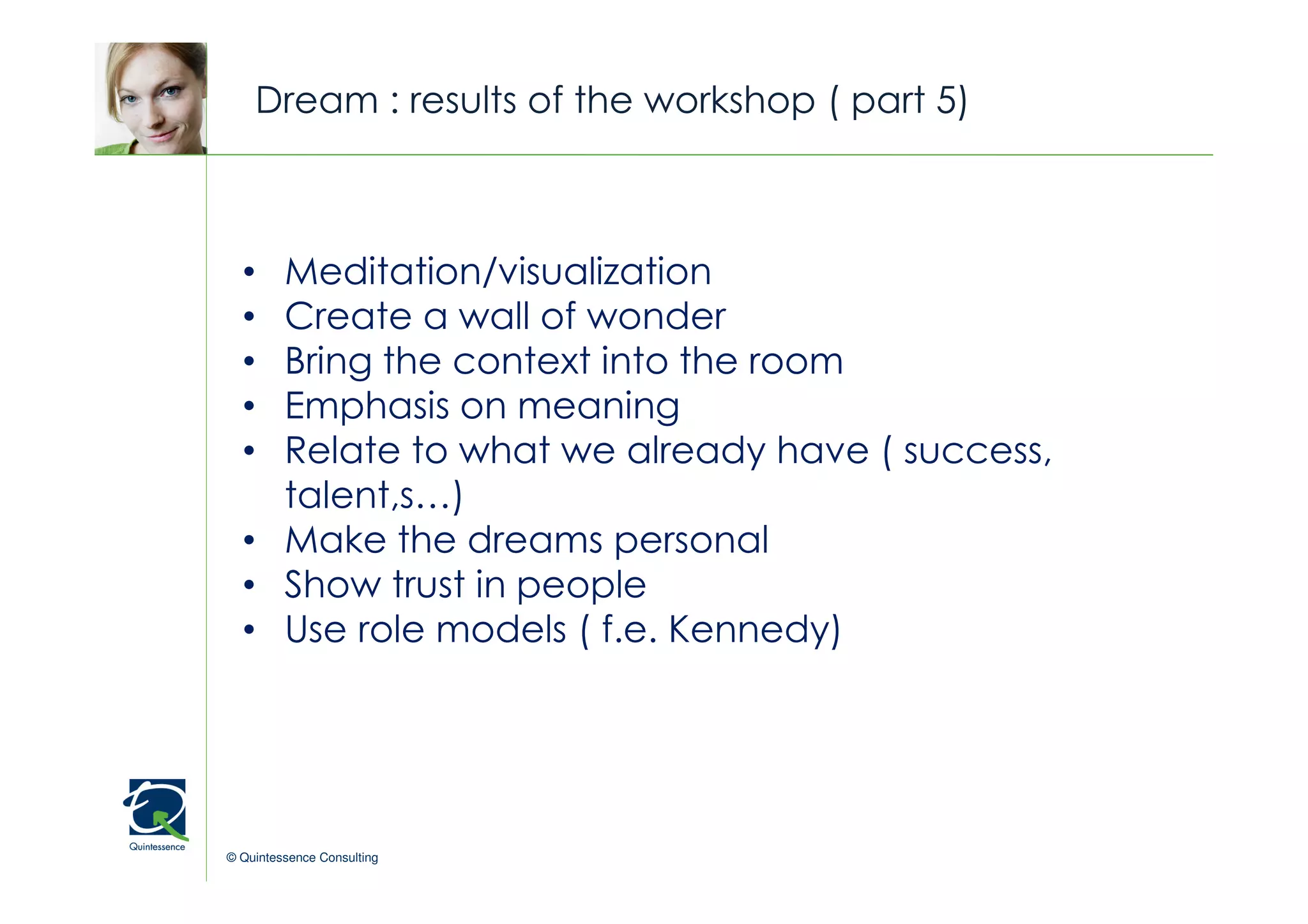 Dream : results of the workshop ( part 5)


                                                © Quintessence Consulting

  • Meditation/visualization
  • Create a wall of wonder
  • Bring the context into the room
  • Emphasis on meaning
  • Relate to what we already have ( success,
    talent,s…)
  • Make the dreams personal
  • Show trust in people
  • Use role models ( f.e. Kennedy)




© Quintessence Consulting
 