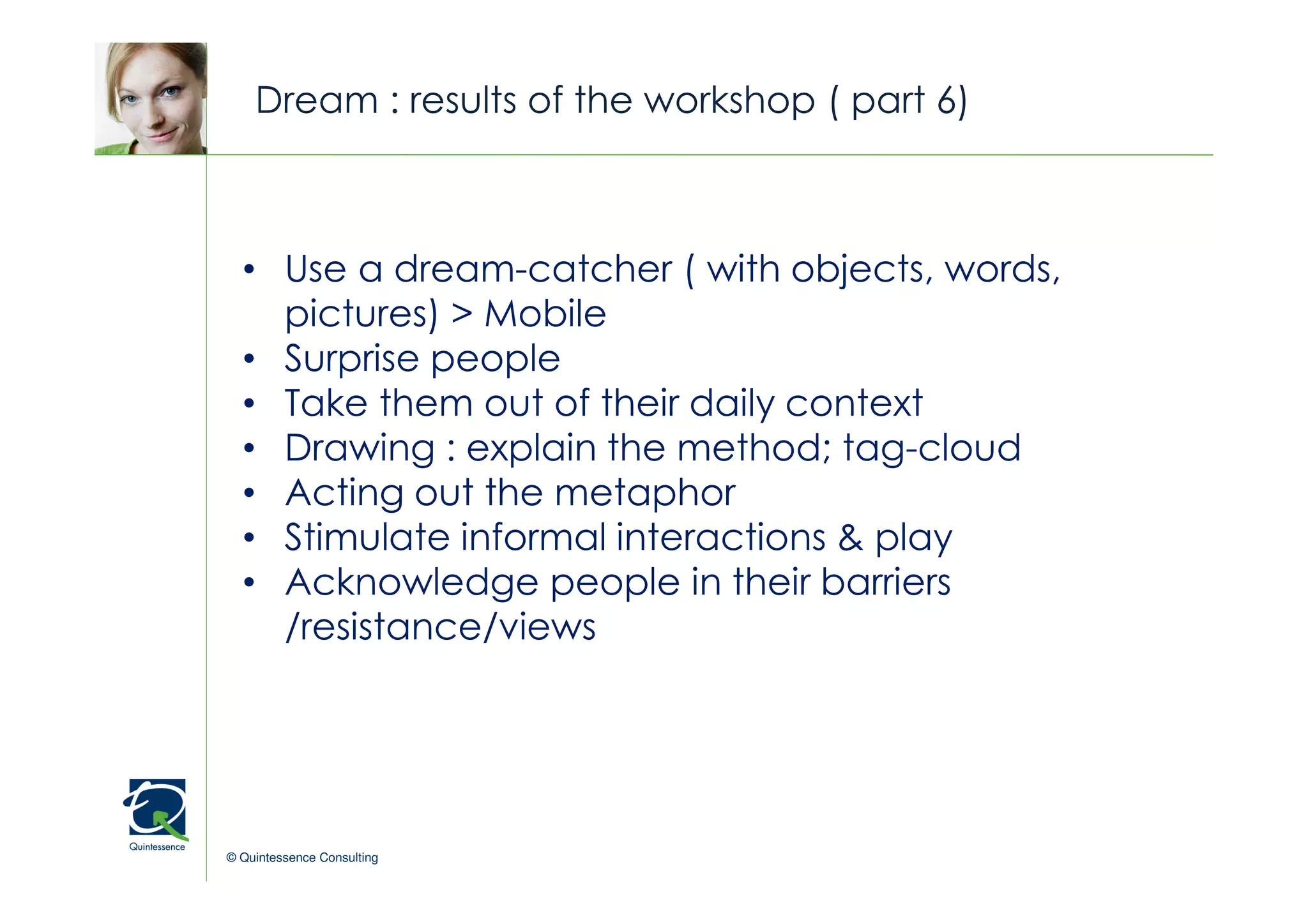 Dream : results of the workshop ( part 6)


                                                © Quintessence Consulting
  • Use a dream-catcher ( with objects, words,
    pictures) > Mobile
  • Surprise people
  • Take them out of their daily context
  • Drawing : explain the method; tag-cloud
  • Acting out the metaphor
  • Stimulate informal interactions & play
  • Acknowledge people in their barriers
    /resistance/views




© Quintessence Consulting
 