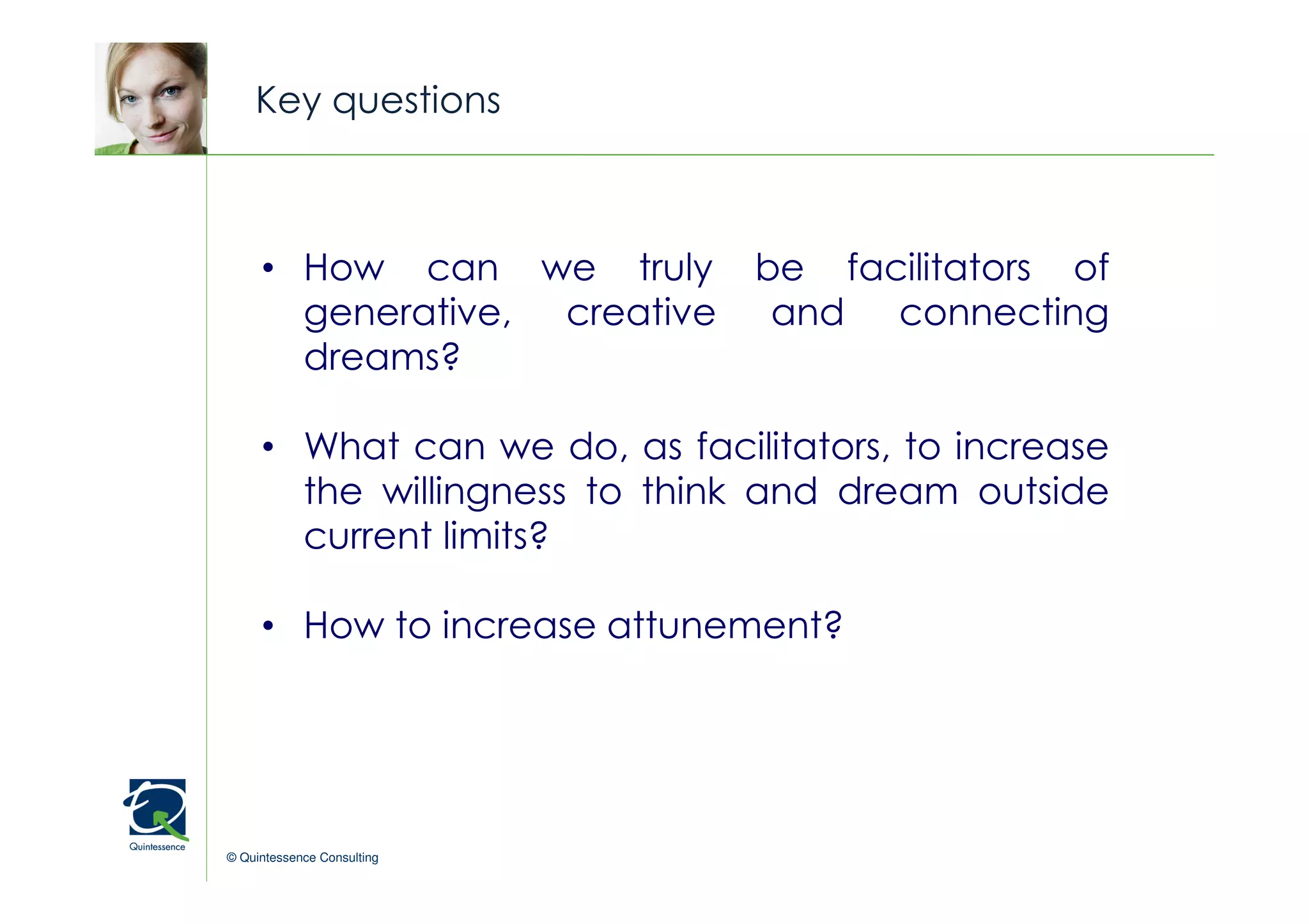 Key questions


                                               © Quintessence Consulting
     • How can we truly        be facilitators of
       generative, creative     and connecting
       dreams?

     • What can we do, as facilitators, to increase
       the willingness to think and dream outside
       current limits?

     • How to increase attunement?




© Quintessence Consulting
 