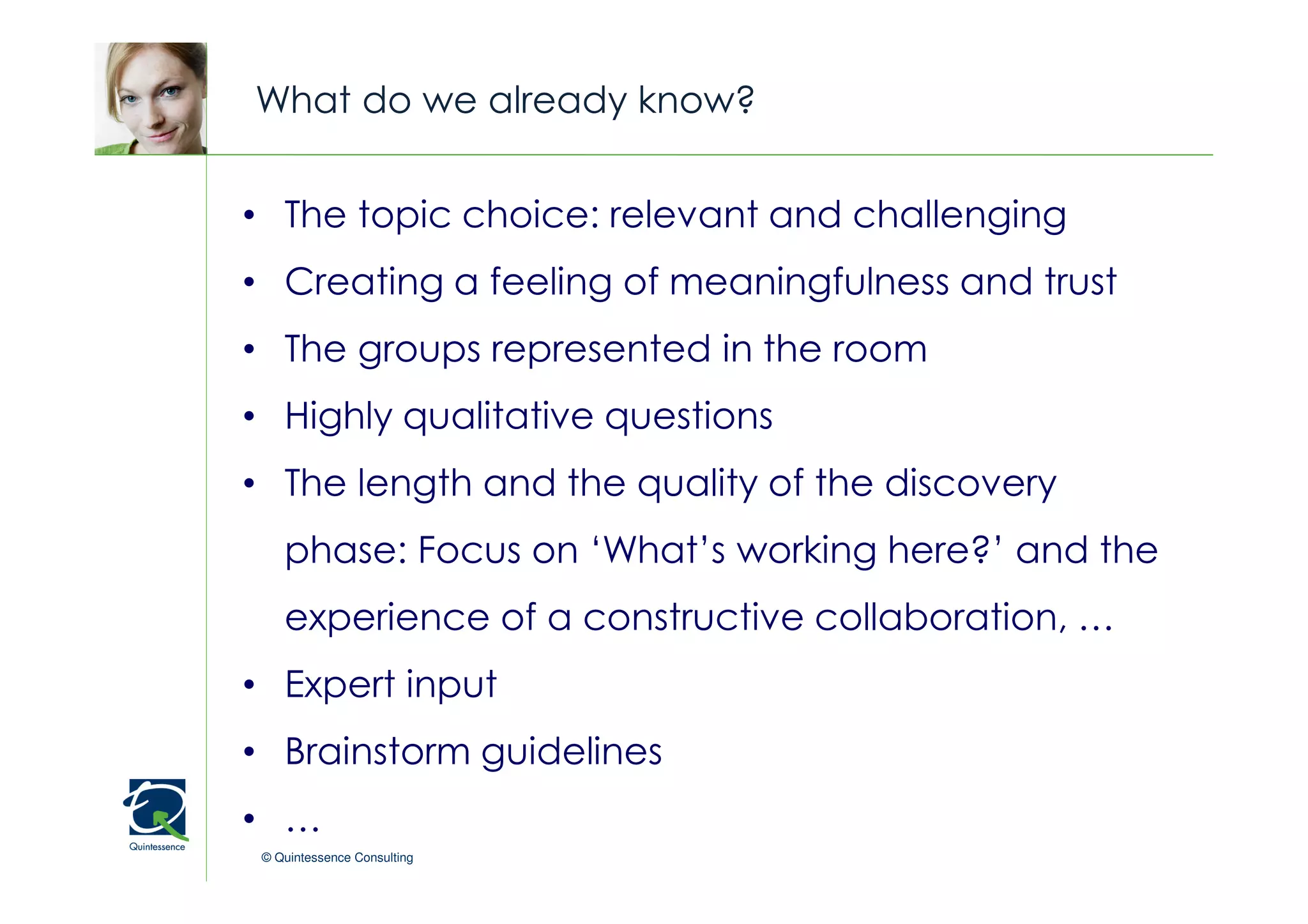 What do we already know?


• The topic choice: relevant and challenging
                                             © Quintessence Consulting

• Creating a feeling of meaningfulness and trust
• The groups represented in the room
• Highly qualitative questions
• The length and the quality of the discovery
    phase: Focus on ‘What’s working here?’ and the
    experience of a constructive collaboration, …
• Expert input
• Brainstorm guidelines
• …
 © Quintessence Consulting
 