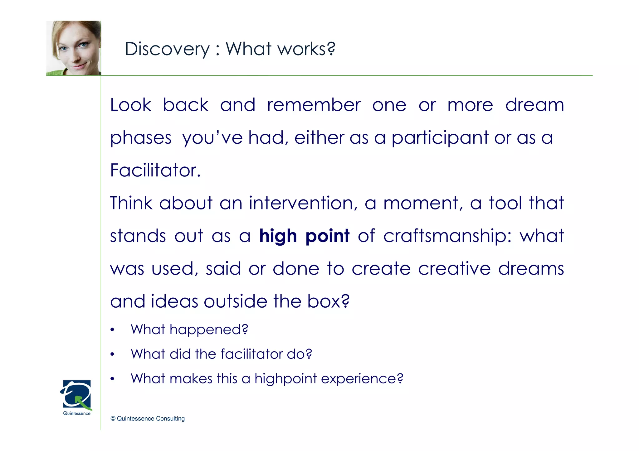 Discovery : What works?


Look back and remember one or more dream
                                                © Quintessence Consulting

phases you’ve had, either as a participant or as a
Facilitator.
Think about an intervention, a moment, a tool that
stands out as a high point of craftsmanship: what
was used, said or done to create creative dreams
and ideas outside the box?
•     What happened?
•     What did the facilitator do?
•     What makes this a highpoint experience?

© Quintessence Consulting
 