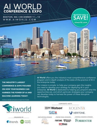 AI WORLDCONFERENCE & EXPO
BOSTON, MA | DECEMBER 11 – 13
W W W . A I W O R L D . C O M
REGISTER EARLY &
SAVE!
State of the Practice of Enterprise AI
ORGANIZED BY
Conference attendees will receive an AI report from Forrester
CORPORATE HOSTS
AI World offers you the industry’s most comprehensive conference
program and in-depth analysis of the state-of-the-practice of AI in
the enterprise today.
Our mission is simple: to help your company gain the insights
you need to develop your strategy for deploying AI in your
enterprise. AI World is dedicated to helping you pinpoint what the
opportunities are, and which particular strategies your company
can develop today to harness the power of these disruptive
technologies.
THE INDUSTRY'S LARGEST
CONFERENCE & EXPO FOCUSED
ON HOW YOUR BUSINESS CAN
HARNESS THE POWER OF AI AND
MACHINE LEARNING TODAY!
PARTICIPATING SPONSOR PREMIER MEDIA SPONSORS STRATEGIC RESEARCH SPONSOR
aiworld.com
 