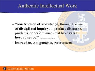 Authentic Intellectual Work


 “construction of knowledge, through the use
  of disciplined inquiry, to produce discourse,
  products, or performances that have value
  beyond school”  (Newmann et al, 2007, p. 3).



 Instruction, Assignments, Assessments
 