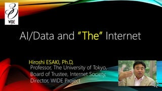 Hiroshi ESAKI, Ph.D,
Professor, The University of Tokyo,
Board of Trustee, Internet Society,
Director, WIDE Project
AI/Data and ”The” Internet
 