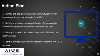 12
Action Plan
1. Identify and assign enthusiastic community leaders for
communications on social media for CGDF
2. Identify and assign enthusiastic leaders for outreach to
connect young people to join and contribute to CGDF
3. Identify and seek out local and international NGOs to join
CGDF network
4. Identify and seek out relevant scholarly leaders to join CGDF
network
 