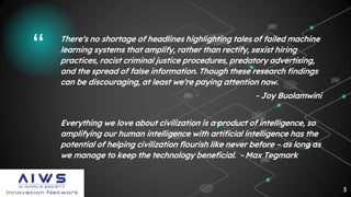 “ There’s no shortage of headlines highlighting tales of failed machine
learning systems that amplify, rather than rectify, sexist hiring
practices, racist criminal justice procedures, predatory advertising,
and the spread of false information. Though these research findings
can be discouraging, at least we’re paying attention now.
- Joy Buolamwini
Everything we love about civilization is a product of intelligence, so
amplifying our human intelligence with artificial intelligence has the
potential of helping civilization flourish like never before – as long as
we manage to keep the technology beneficial. - Max Tegmark
3
 