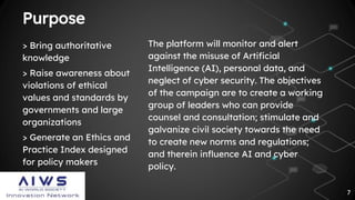 Purpose
The platform will monitor and alert
against the misuse of Artificial
Intelligence (AI), personal data, and
neglect of cyber security. The objectives
of the campaign are to create a working
group of leaders who can provide
counsel and consultation; stimulate and
galvanize civil society towards the need
to create new norms and regulations;
and therein influence AI and cyber
policy.
> Bring authoritative
knowledge
> Raise awareness about
violations of ethical
values and standards by
governments and large
organizations
> Generate an Ethics and
Practice Index designed
for policy makers
7
 