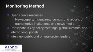 Monitoring Method
⬡ Open source resources
∙ Newspapers, magazines, journals and reports of
authoritative institutions, and news media
⬡ Participate in key policy meetings, global summits, and
international panels
⬡ Interview public and private sector leaders
8
 