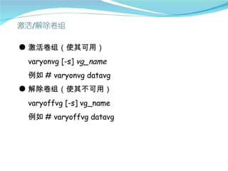 ● 激活卷组（使其可用）
 varyonvg [-s] vg_name
 例如 # varyonvg datavg
● 解除卷组（使其不可用）
 varyoffvg [-s] vg_name
 例如 # varyoffvg datavg
 