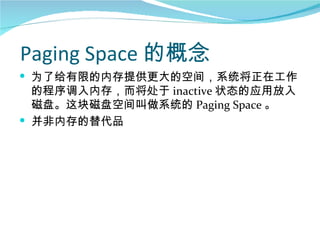 Paging Space 的概念
 为了给有限的内存提供更大的空间，系统将正在工作
  的程序调入内存，而将处于 inactive 状态的应用放入
  磁盘。这块磁盘空间叫做系统的 Paging Space 。
 并非内存的替代品
 