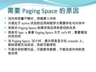 需要 Paging Space 的原因
 当内存容量不够时，用做第二内存
 只是处于 active 状态的应用和程序才需要存在与内存中
 系统对 Paging Space 的需求和应用有密切的关系
 用命令 lsps -a 查看 Paging Space 大于 70% 时，需要增加
  内存空间
 当 Paging Space 过小时，提示信息显示在 console 上。
  新的进程无法启动，系统可能停机
 不是内存的替代品，只能暂存数据，不能完成内存的其
  他功用
 