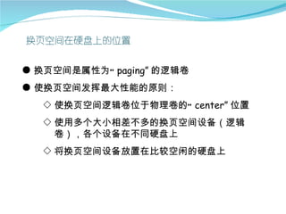 ● 换页空间是属性为“ paging” 的逻辑卷
● 使换页空间发挥最大性能的原则：
  ◇ 使换页空间逻辑卷位于物理卷的“ center” 位置
  ◇ 使用多个大小相差不多的换页空间设备（逻辑
    卷），各个设备在不同硬盘上
  ◇ 将换页空间设备放置在比较空闲的硬盘上
 