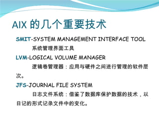 AIX 的几个重要技术
SMIT-SYSTEM MANAGEMENT INTERFACE TOOL
     系统管理界面工具
LVM-LOGICAL VOLUME MANAGER
     逻辑卷管理器：应用与硬件之间进行管理的软件层
次。
JFS-JOURNAL FILE SYSTEM
     日志文件系统：借鉴了数据库保护数据的技术，以
日记的形式记录文件中的变化。
 