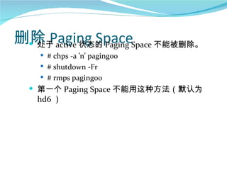 删除 Paging SpaceSpace 不能被删除。
  处于 active 状态的 Paging
    # chps -a ‘n’ paging00
    # shutdown -Fr
    # rmps paging00
   第一个 Paging Space 不能用这种方法（默认为
   hd6 ）
 