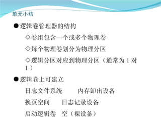 ● 逻辑卷管理器的结构
  ◇卷组包含一个或多个物理卷
  ◇每个物理卷划分为物理分区
  ◇逻辑分区对应到物理分区（通常为 1 对
  1）
● 逻辑卷上可建立
  日志文件系统      内存卸出设备
  换页空间   日志记录设备
  启动逻辑卷 空（裸设备）
 