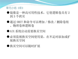 ● 镜像是一种高可用性技术，它使逻辑卷具有 2
  到 3 个拷贝
● 通过 SMIT 和命令可以增加 / 修改 / 删除卷组
  、物理卷和逻辑卷
● AIX 系统启动需要换页空间
● 必须监视换页空间使用量，在不足时添加或扩
  展换页空间
● 换页空间可以随时扩展
 