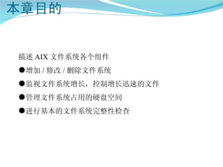 描述 AIX 文件系统各个组件
●增加 / 修改 / 删除文件系统
●监视文件系统增长，控制增长迅速的文件
●管理文件系统占用的硬盘空间
●进行基本的文件系统完整性检查
 