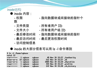 ● inode 内容：
  - 权限        - 指向数据块或间接块的指针个
  数
  - 文件类型      - 所有者用户 ID
  - 文件大小      - 所有者用户组 ID
  - 最后修改时间    - 指向数据块或间接块的指针
  - 最后访问时间    - 最后更改权限时间
  - 访问控制信息
● inode 的大部分信息可以用 ls -l 命令得到
 