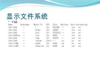 显示文件系统
   # lsfs
Name       Nodename   Mount Pt    VFS     Size   Options   Auto Accounting
/dev/hd4     --        /          jfs     622592 --         yes   no
/dev/hd1     --        /home      jfs     16384   --        yes   no
/dev/hd2     --        /usr       jfs     2752512 --        yes   no
/dev/hd9var --         /var       jfs     8192    --        yes   no
/dev/hd3     --        /tmp       jfs     24576   --        yes   no
/dev/cd0     --        /cdrom     cdrfs   --      ro        no    no
/dev/lv00    --        /gwd1      jfs     8192    rw        no    no
/dev/lv00    --        /home/xb   jfs     8192    rw        yes   no
 