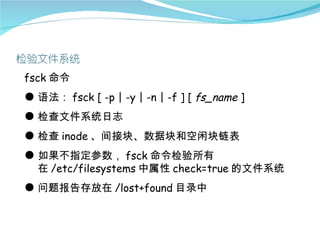 fsck 命令
● 语法： fsck [ -p | -y | -n | -f ] [ fs_name ]
● 检查文件系统日志
● 检查 inode 、间接块、数据块和空闲块链表
● 如果不指定参数， fsck 命令检验所有
  在 /etc/filesystems 中属性 check=true 的文件系统
● 问题报告存放在 /lost+found 目录中
 
