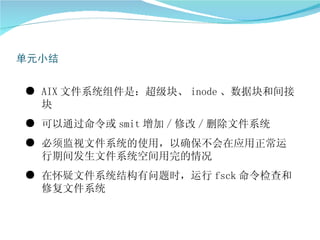 ● AIX 文件系统组件是：超级块、 inode 、数据块和间接
  块
● 可以通过命令或 smit 增加 / 修改 / 删除文件系统
● 必须监视文件系统的使用，以确保不会在应用正常运
  行期间发生文件系统空间用完的情况
● 在怀疑文件系统结构有问题时，运行 fsck 命令检查和
  修复文件系统
 