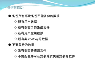 ● 备份所有系统备份不能备份的数据
  ◇ 所有用户数据
  ◇ 所有改变了的系统文件
  ◇ 所有用户应用程序
  ◇ 所有非 rootvg 的数据
● 不要备份的数据
  ◇ 没有改变的应用文件
  ◇ 不需配置并可从安装介质快速安装的软件
 