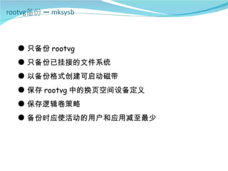 ● 只备份 rootvg
● 只备份已挂接的文件系统
● 以备份格式创建可启动磁带
● 保存 rootvg 中的换页空间设备定义
● 保存逻辑卷策略
● 备份时应使活动的用户和应用减至最少
 