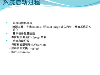 系统启动过程


    内核初始化阶段
    检测主板，寻找 bootlist, 将 boot image 读入内存，开始系统的初
     始化
    基本设备配置阶段
  　本阶段主要运行 cfgmgr 命令
    系统启动阶段
  - 将所有的逻辑卷 (LV)vary on
  - 启动页面交换 (paging)
  - 执行 /etc/inittab
 