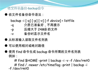 ● 依文件名备份命令语法：
   backup   -i [-q] [-p] [-v] [-f device] < listfile
   -q         介质已准备好，不再提示
   -p         压缩大于 24MB 的文件
   -v         备份时显示文件名
● 从标准输入读取文件名列表
● 可以使用相对或绝对路径
● 使用 find 命令生成 backup 命令所需的文件名列表
  例如：
      # find $HOME -print | backup -i -v -f /dev/rmt0
      # find / -newer /etc/timeflag -print | backup -i
  -f /dev/rmt0
 